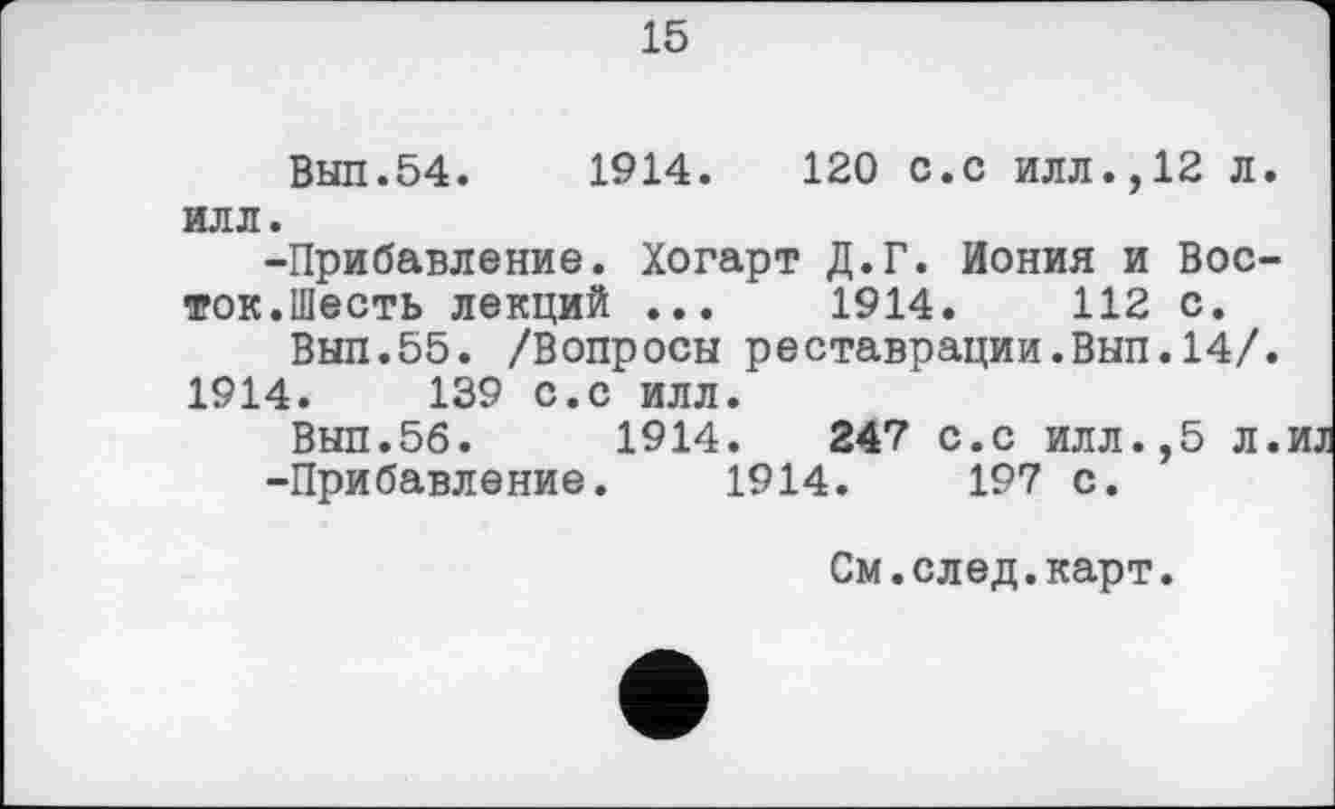 ﻿15
Вып.54.	1914.	120 с.с илл.,12 л.
ИЛЛ.
-Прибавление. Хогарт Д.Г. Иония и Восток.Шесть лекций ...	1914.	112 с.
Вып.55. /Вопросы реставрации.Вып.14/.
1914.	139 с.с илл.
Вып.56.	1914.	247 с.с илл.,5 л.иі
-Прибавление. 1914.	197 с.
См.след.карт.